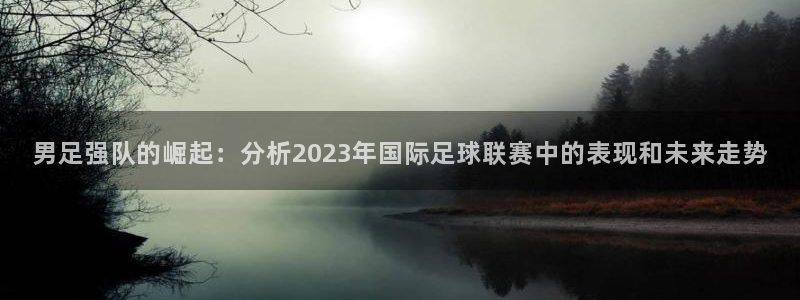 男足强队的崛起：分析2023年国际足球联赛中的表现和未来走势